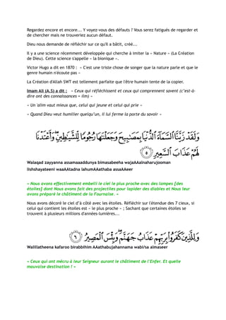 Regardez encore et encore... Y voyez-vous des défauts ? Vous serez fatigués de regarder et
de chercher mais ne trouveriez aucun défaut.

Dieu nous demande de réfléchir sur ce qu'Il a bâtit, créé...

Il y a une science récemment développée qui cherche à imiter la « Nature » (La Création
de Dieu). Cette science s'appelle « la bionique ».

Victor Hugo a dit en 1870 : « C'est une triste chose de songer que la nature parle et que le
genre humain n'écoute pas »

La Création d'Allah SWT est tellement parfaite que l'être humain tente de la copier.

Imam Ali (A.S) a dit : « Ceux qui réfléchissent et ceux qui comprennent savent (c’est-à-
dire ont des connaissances = ilm) »

« Un 'alim vaut mieux que, celui qui jeune et celui qui prie »

« Quand Dieu veut humilier quelqu’un, Il lui ferme la porte du savoir »




Walaqad zayyanna assamaaaddunya bimasabeeha wajaAAalnaharujooman
lishshayateeni waaAAtadna lahumAAathaba assaAAeer


« Nous avons effectivement embelli le ciel le plus proche avec des lampes [des
étoiles] dont Nous avons fait des projectiles pour lapider des diables et Nous leur
avons préparé le châtiment de la Fournaise. »

Nous avons décoré le ciel d’à côté avec les étoiles. Réfléchir sur l'étendue des 7 cieux, si
celui qui contient les étoiles est « le plus proche » ; Sachant que certaines étoiles se
trouvent à plusieurs millions d'années-lumières...




Walillatheena kafaroo birabbihim AAathabujahannama wabi/sa almaseer


« Ceux qui ont mécru à leur Seigneur auront le châtiment de l'Enfer. Et quelle
mauvaise destination ! »
 