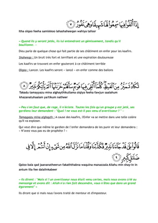 Itha olqoo feeha samiAAoo lahashaheeqan wahiya tafoor


« Quand ils y seront jetés, ils lui entendront un gémissement, tandis qu'il
bouillonne. »

Dieu parle de quelque chose qui fait partie de ses châtiment en enfer pour les kaafirs.

Shaheeqa : Un bruit très fort et terrifiant et une expiration douloureuse

Les kaafirs se trouvant en enfer gouteront à ce châtiment terrible

Olqoo : Lancer. Les kaafirs seront « lancé » en enfer comme des ballons




Takadu tamayyazu mina alghaythikullama olqiya feeha fawjun saalahum
khazanatuhaalam ya/tikum natheer


« Peu s'en faut que, de rage, il n'éclate. Toutes les fois qu'un groupe y est jeté, ses
gardiens leur demandent : "Quoi ! ne vous est-il pas venu d'avertisseur ? " »

Tamayyazu mina alghayth : A cause des kaafirs, l'Enfer va se mettre dans une telle colère
qu'Il va exploser.

Qui veut dire que même le gardien de l’enfer demandera de les punir et leur demandera :
« N’avez vous pas eu de prophète ? »




Qaloo bala qad jaananatheerun fakaththabna waqulna manazzala Allahu min shay-in in
antum illa fee dalalinkabeer


« Ils dirent : "Mais si ! un avertisseur nous était venu certes, mais nous avons crié au
mensonge et avons dit : Allah n'a rien fait descendre, vous n'êtes que dans un grand
égarement" »

Ils diront que si mais nous l'avons traité de menteur et d'imposteur.
 
