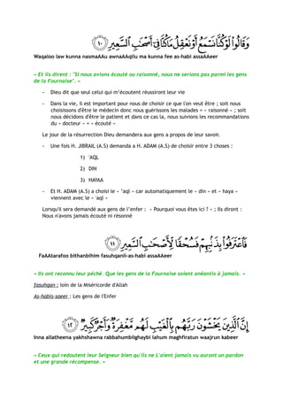 Waqaloo law kunna nasmaAAu awnaAAqilu ma kunna fee as-habi assaAAeer


« Et ils dirent : "Si nous avions écouté ou raisonné, nous ne serions pas parmi les gens
de la Fournaise". »

   -   Dieu dit que seul celui qui m’écoutent réussiront leur vie

   -   Dans la vie, il est important pour nous de choisir ce que l'on veut être ; soit nous
       choisissons d'être le médecin donc nous guérissons les malades = « raisonné » ; soit
       nous décidons d'être le patient et dans ce cas la, nous suivions les recommandations
       du « docteur » = « écouté »

   Le jour de la résurrection Dieu demandera aux gens a propos de leur savoir.

   -   Une fois H. JIBRAIL (A.S) demanda a H. ADAM (A.S) de choisir entre 3 choses :

                    1) 'AQL

                    2) DIN

                    3) HAYAA

   -   Et H. ADAM (A.S) a choisi le « ’aql » car automatiquement le « din » et « haya »
       viennent avec le « 'aql »

   Lorsqu'il sera demandé aux gens de l’enfer : « Pourquoi vous êtes ici ? » ; Ils diront :
   Nous n'avons jamais écouté ni résonné




  FaAAtarafoo bithanbihim fasuhqanli-as-habi assaAAeer


« Ils ont reconnu leur péché. Que les gens de la Fournaise soient anéantis à jamais. »

fasuhqan : loin de la Miséricorde d'Allah

As-habis-saeer : Les gens de l'Enfer




Inna allatheena yakhshawna rabbahumbilghaybi lahum maghfiratun waajrun kabeer


« Ceux qui redoutent leur Seigneur bien qu'ils ne L'aient jamais vu auront un pardon
et une grande récompense. »
 