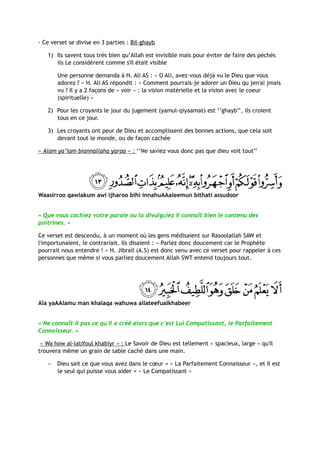 - Ce verset se divise en 3 parties : Bil-ghayb

   1) Ils savent tous très bien qu’Allah est invisible mais pour éviter de faire des péchés
      ils Le considèrent comme s'Il était visible

       Une personne demanda à H. Ali AS : « O Ali, avez-vous déjà vu le Dieu que vous
       adorez ? » H. Ali AS répondit : « Comment pourrais-je adorer un Dieu qu jen'ai jmais
       vu ? Il y a 2 façons de « voir » : la vision matérielle et la vision avec le coeur
       (spirituelle) »

   2) Pour les croyants le jour du jugement (yamul-qiyaamat) est ‘’ghayb’’, ils croient
      tous en ce jour.

   3) Les croyants ont peur de Dieu et accomplissent des bonnes actions, que cela soit
      devant tout le monde, ou de façon cachée

« Alam ya’lam biannallaha yaraa » : ‘’Ne saviez vous donc pas que dieu voit tout’’




Waasirroo qawlakum awi ijharoo bihi innahuAAaleemun bithati assudoor


« Que vous cachiez votre parole ou la divulguiez Il connaît bien le contenu des
poitrines. »

Ce verset est descendu, à un moment où les gens médisaient sur Rasoolallah SAW et
l'importunaient, le contrariait. Ils disaient : « Parlez donc doucement car le Prophète
pourrait nous entendre ! » H. Jibrail (A.S) est donc venu avec ce verset pour rappeler à ces
personnes que même si vous parliez doucement Allah SWT entend toujours tout.




Ala yaAAlamu man khalaqa wahuwa allateefualkhabeer


« Ne connaît-Il pas ce qu'Il a créé alors que c'est Lui Compatissant, le Parfaitement
Connaisseur. »

 « Wa how al-latifoul khabiyr » : Le Savoir de Dieu est tellement « spacieux, large » qu'Il
trouvera même un grain de sable caché dans une main.

   −   Dieu sait ce que vous avez dans le cœur = « La Parfaitement Connaisseur », et Il est
       le seul qui puisse vous aider = « Le Compatissant »
 