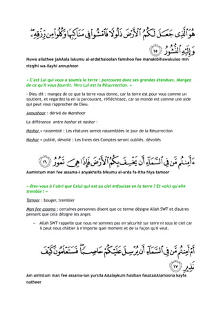 Huwa allathee jaAAala lakumu al-ardathaloolan famshoo fee manakibihawakuloo min
rizqihi wa-ilayhi annushoor


« C'est Lui qui vous a soumis la terre : parcourez donc ses grandes étendues. Mangez
de ce qu'Il vous fournit. Vers Lui est la Résurrection. »

- Dieu dit : mangez de ce que la terre vous donne, car la terre est pour vous comme un
soutient, et regardez la en la parcourant, réfléchissez, car se monde est comme une aide
qui peut vous rapprocher de Dieu.

Annushoor : dérivé de Manshoor

La différence entre hashar et nashar :

Hashar = rassemblé : Les réatures sernot rassemblées le jour de la Résurrection

Nashar = publié, dévoilé : Les livres des Comptes seront oubliés, dévoilés




Aamintum man fee assama-i anyakhsifa bikumu al-arda fa-itha hiya tamoor


« êtes-vous à l'abri que Celui qui est au ciel enfouisse en la terre ? Et voici qu'elle
tremble ! »

Tamoor : bouger, trembler

Man fee assama : certaines personnes disent que ce terme désigne Allah SWT et d'autres
pensent que cela désigne les anges

   −   Allah SWT rappelle que nous ne sommes pas en sécurité sur terre ni sous le ciel car
       il peut nous châtier à n'importe quel moment et de la façon qu'il veut.




Am amintum man fee assama-ian yursila AAalaykum hasiban fasataAAlamoona kayfa
natheer
 