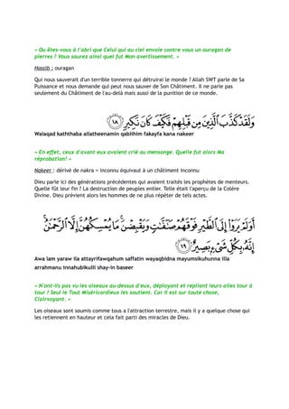 « Ou êtes-vous à l'abri que Celui qui au ciel envoie contre vous un ouragan de
pierres ? Vous saurez ainsi quel fut Mon avertissement. »

Hassib : ouragan

Qui nous sauverait d'un terrible tonnerre qui détruirai le monde ? Allah SWT parle de Sa
Puissance et nous demande qui peut nous sauver de Son Châtiment. Il ne parle pas
seulement du Châtiment de l'au-delà mais aussi de la punition de ce monde.




Walaqad kaththaba allatheenamin qablihim fakayfa kana nakeer


« En effet, ceux d'avant eux avaient crié au mensonge. Quelle fut alors Ma
réprobation! »

Nakeer : dérivé de nakra = inconnu équivaut à un châtiment inconnu

Dieu parle ici des générations précédentes qui avaient traités les prophètes de menteurs.
Quelle fût leur fin ? La destruction de peuples entier. Telle était l'aperçu de la Colère
Divine. Dieu prévient alors les hommes de ne plus répéter de tels actes.




Awa lam yaraw ila attayrifawqahum saffatin wayaqbidna mayumsikuhunna illa
arrahmanu innahubikulli shay-in baseer


« N'ont-ils pas vu les oiseaux au-dessus d'eux, déployant et repliant leurs ailes tour à
tour ? Seul le Tout Miséricordieux les soutient. Car Il est sur toute chose,
Clairvoyant. »

Les oiseaux sont soumis comme tous a l'attraction terrestre, mais il y a quelque chose qui
les retiennent en hauteur et cela fait parti des miracles de Dieu.
 