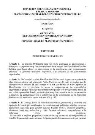1
REPUBLICA BOLIVARIANA DE VENEZUELA
ESTADO CARABOBO
EL CONSEJO MUNICIPAL DEL MUNICIPIO PUERTO CABELLO
en uso de sus atribuciones legales
SANCIONA
La siguiente:
ORDENANZA
DE FUNCIONAMIENTO Y REGLAMENTACION
DEL
CONSEJO LOCAL DE PLANIFICACIÓN PUBLICA
CAPITULO I
DISPOSICIONES GENERALES
Artículo 1.- La presente Ordenanza tiene por objeto establecer las disposiciones y
bases para la organización y funcionamiento de los Consejos Locales de Planificación
Pública, para hacer eficaz su intervención en la planificación que conjuntamente
efectuará el gobierno municipal respectivo, y el concurso de las comunidades
organizadas.
Artículo 2.- El Consejo Local de Planificación Pública es el órgano encargado de la
planificación integral del Municipio Puerto Cabello, para lo cual, se sujetará con lo
dispuesto en el artículo 55 del Decreto Nº 1.528 con Fuerza de Ley Orgánica de
Planificación, con el propósito de lograr la integración de las comunidades
organizadas y grupos vecinales mediante la participación y el protagonismo dentro de
una política general de Estado, descentralización y desconcentración de competencias
y recursos, de conformidad con lo establecido en la Constitución de la República
Bolivariana de Venezuela en sus artículos 178 y 182.
Articulo 3.- El Consejo Local de Planificación Pública, promoverá y orientará una
tipología del municipio atendiendo a las condiciones de población, nivel de progreso
económico, capacidad para generar ingresos fiscales propios, situación geográfica,
elementos históricos, culturales y otros factores relevantes, respondiendo a la
naturaleza propia del municipio.
Es contrario al espíritu, propósito y razón de la Ley respectiva el otorgamiento al
Alcalde de porcentajes determinados del presupuesto de inversión municipal para ser
 