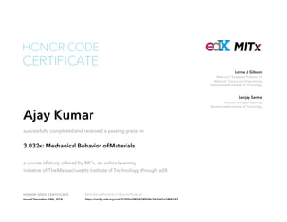 Matoula S. Salapatas Professor of
Materials Science and Engineering
Massachusetts Institute of Technology
Lorna J. Gibson
Director of Digital Learning
Massachusetts Institute of Technology
Sanjay Sarma
HONOR CODE CERTIFICATE Verify the authenticity of this certificate at
CERTIFICATE
HONOR CODE
Ajay Kumar
successfully completed and received a passing grade in
3.032x: Mechanical Behavior of Materials
a course of study offered by MITx, an online learning
initiative of The Massachusetts Institute of Technology through edX.
Issued December 19th, 2014 https://verify.edx.org/cert/51925e28824742b0b5263dd1a18b9147