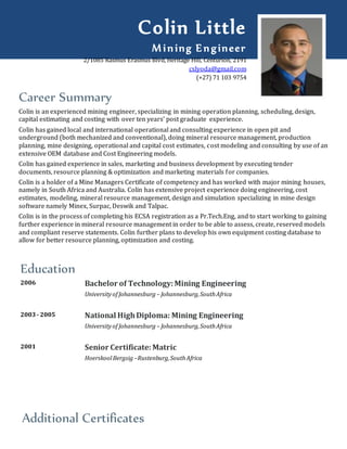 Career Summary
Colin is an experienced mining engineer, specializing in mining operation planning, scheduling, design,
capital estimating and costing with over ten years’ post graduate experience.
Colin has gained local and international operational and consulting experience in open pit and
underground (both mechanized and conventional), doing mineral resource management, production
planning, mine designing, operational and capital cost estimates, cost modeling and consulting by use of an
extensive OEM database and Cost Engineering models.
Colin has gained experience in sales, marketing and business development by executing tender
documents, resource planning & optimization and marketing materials for companies.
Colin is a holder of a Mine Managers Certificate of competency and has worked with major mining houses,
namely in South Africa and Australia. Colin has extensive project experience doing engineering, cost
estimates, modeling, mineral resource management, design and simulation specializing in mine design
software namely Minex, Surpac, Deswik and Talpac.
Colin is in the process of completing his ECSA registration as a Pr.Tech.Eng, and to start working to gaining
further experience in mineral resource management in order to be able to assess, create, reserved models
and compliant reserve statements. Colin further plans to develop his own equipment costing database to
allow for better resource planning, optimization and costing.
Education
2006 Bachelor of Technology:Mining Engineering
Universityof Johannesburg – Johannesburg,SouthAfrica
2003- 2005 National HighDiploma: Mining Engineering
Universityof Johannesburg – Johannesburg,SouthAfrica
2001 Senior Certificate:Matric
HoerskoolBergsig –Rustenburg,SouthAfrica
Additional Certificates
Colin Little
Mining Engineer
2/1085 Rasmus Erasmus Blvd, Heritage Hill, Centurion, 2191
cslyoda@gmail.com
(+27) 71 103 9754
 