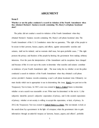 1
ARGUMENT
Issue I
Whether or not the police conducted a search in violation of the Fourth Amendment when
they obtained Horizon’s business records containing Ms. Hasty’s cell phone locational
data?
The police did not conduct a search in violation of the Fourth Amendment when they
obtained Horizon’s business records containing Ms. Hasty’s cell phone locational data. The
Fourth Amendment of the U. S. Constitution states that we guarantee, “The right of the people to
be secure in their persons, houses, papers, and effects, against unreasonable searches and
seizures, shall not be violated, and no warrants shall issue, but upon probable cause...” This right
protects the privacy and freedom of the people by limiting the government from making arbitrary
intrusions. Over the years the interpretation of this Amendment and its exceptions have changed
and because of this it is now up to the courts to determine what searches and seizures constitute
as violations of your Fourth Amendment right . The issue today lies in, whether or not the police
conducted a search in violation of the Fourth Amendment when they obtained a cell phone
service provider’s business records containing a user’s cell phone locational date. Ultimately we
must decide which test is appropriate to use in determining this issue, Katz’s two part test or the
Trespassory Test in Jones. In 1967, a test was created in Katz v. United States to determine
whether or not a search was reasonable or not. What must be determined in this test is: 1.) the
subjective intent/the person’s subjective expectation of privacy, and 2.) the societal expectation
of privacy; whether or not society is willing to accept this expectation, or lack, of privacy. In
2012, the Trespassory Test was created in United States v.s. Jones. This test intends to look at
the search done by a government in the light of a trespass; when the government tries to gain
information through an unlawful trespass on “persons, houses, papers, and effects”, probable
 