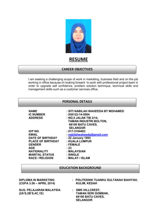 RESUME
I am seeking a challenging scope of work in marketing, business field and on the job
working in office because im looking forward to work with professional project team in
order to upgrade self confidence, problem solution technique, technical skills and
management skills such as a customer services office.
per
NAME : SITI NABILAH WAHEEDA BT MOHAMED
IC NUMBER : 930122-14-5904
ADDRESS : NO,5 JALAN TIB 2/14,
TAMAN INDUSTRI BOLTON,
68100 BATU CAVES,
SELANGOR
H/P NO. : 017-3104483
EMAIL : nabilahwaheeda@gmail.com
DATE OF BIRTHDAY : 22 January 1993
PLACE OF BIRTHDAY : KUALA LUMPUR
GENDER : FEMALE
AGE : 23
NATIONALITY : MALAYSIAN
MARITAL STATUS : SINGLE
RACE / RELIGION : MALAY / ISLAM
DIPLOMA IN MARKETING : POLITEKNIK TUANKU SULTANAH BAHIYAH,
(CGPA 3.56 – APRIL 2014) KULIM, KEDAH
SIJIL PELAJARAN MALAYSIA : SMK HILLCREST,
(2A’S,2B’S,4C,1E) TAMAN SERI GOMBAK,
68100 BATU CAVES,
SELANGOR
CAREER OBJECTIVES
PERSONAL DETAILS
EDUCATION BACKGROUND
 