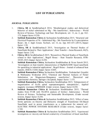 LIST OF PUBLICATIONS
JOURNAL PUBLICATIONS
1. Chitra, SR & Sendhilnathan,S 2014, ‘Morphological studies and dielectrical
behavior of nickel substituted on Mg - Mn nanoferrites’, Inderscience - World
Review of Science, Technology and Sust. Development, vol. 11, no. 2, pp. 162-
175, Impact factor: 0.250.
2. Subbiah Rammohan Chitra & Sechasalom Sendhilnathan 2015, ‘Structural and
Electrical Properties of Ni - Substituted Mg - Mn Nanoferrite by Co-precipitation
Route’, Int. J. Appl. Ceram. Technol., vol. 12, no. 3pp. 643–651 (2015), Impact
factor: 1.58.
3. Chitra, SR & Sendhilnathan,S 2015, ‘Investigation on Thermal Studies of
Nanofluids Related to Their Applications’, Heat Transfer—Asian Research, 44(5),
Impact factor: 2.92.
4. Chitra, SR & Sendhilnathan,S 2015, ‘Research on Thermal Studies of Nanofluids
related to their Applications’, Begell House - Heat Transfer Research, HTR-
10185, 2015, Impact factor: 0.250.
5. Subbiah Rammohan Chitra, Sechasalom Sendhilnathan & Sivan Suresh 2015,
‘Investigation on heat transfer characteristics of MgMnNi/DIW based nanofluids
for quenching in industrial applications’, Begell House - Journal of enhanced heat
transfer, JEH(T)-13268, Impact factor: 0.605.
6. Subbiah Rammohan Chitra, Sechasalom Sendhilnathan, Venkatachari Gayathri
& Muthusamy Sivakumar 2015, ‘Chemical and Thermal Analysis of Nickel
Substitution on Magnesium-Manganese nanoferrites’, Theoretical and
experimental chemistry, Springer (Accepted), Impact factor: 1.153.
7. Subbiah Rammohan Chitra, Sechasalom Sendhilnathan 2015, ‘Enhancement of
magnetization of Fe2O4 spinal superparamagnetic nanoparticles’, Applied
magnetic resonance-SPRINGER (Under review), Impact factor: 0.250.
8. Subbiah Rammohan Chitra & Sechasalom Sendhilnathan 2015, ‘Thermal
studies from FT-IR with TG-DTA analysis of ferrites’, Inderscience - World
Review of Science, Technology and Sustainable Development, (Under second
review), Impact factor: 0.250.
9. Subbiah Rammohan Chitra & Sechasalom Sendhilnathan 2015, ‘Effect of nano
ferrite particles on Electric and Dielectric strength of Transformer Oil-Based
Nanofluids used in power transformers as a replacement for mineral oil’,
ELECTRIC POWER SYSTEMS RESEARCH (Under review), Impact factor:
1.749.
10. Subbiah Rammohan Chitra & Sechasalom Sendhilnathan 2015, ‘Experimental
investigations on viscosity and thermal conductivity of transformer oil based nanofluids
 