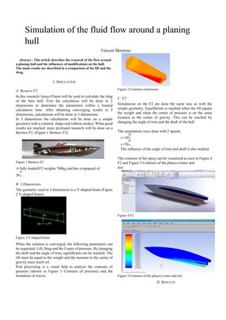 Simulation of the fluid flow around a planing
hull
Vincent Meertens
Abstract - This article describes the research of the flow around
a planing hull and the influences of modifications on the hull.
The main results are described in a comparison of the lift and the
drag.
I. SIMULATION
A. Bernico F2
In this research Ansys Fluent will be used to calculate the drag
of the bare hull. First the calculation will be done in 2
dimensions to determine the parameters within a limited
calculation time. After obtaining converging results in 2
dimensions, calculations will be done in 3 dimensions.
In 3 dimensions the calculations will be done on a simple
geometry with a constant shape and without strakes. When good
results are reached, more profound research will be done on a
Bernico F2. (Figure 1 Bernico F2)
Figure 1 Bernico F2
A fully loaded F2 weights 700kg and has a topspeed of
50 .
B. 3 Dimensions
The geometry used in 3 dimensions is a V-shaped beam (Figure
2 V-shaped beam).
Figure 2 V-shaped beam
When the solution is converged, the following parameters can
be requested: Lift, Drag and the Center of pressure. By changing
the draft and the angle of trim, equilibrium can be reached. The
lift must be equal to the weight and the moment in the center of
gravity must reach nil.
Post processing is a visual help to analyze the contours of
pressure (shown in Figure 3 Contours of pressure) and the
formation of waves.
Figure 3 Contours of pressure
C. F2
Simulations on the F2 are done the same way as with the
simple geometry. Equilibrium is reached when the lift equals
the weight and when the center of pressure is on the same
location as the center of gravity. This can be reached by
changing the angle of trim and the draft of the hull.
The simulations were done with 2 speeds:
v=30
v=50 .
The influence of the angle of trim and draft is also studied.
The contours of the spray can be visualized as seen in Figure 4
F2 and Figure 5 Contours of the phases (water and
air)
Figure 4 F2
Figure 5 Contours of the phases (water and air)
II. RESULTS
 
