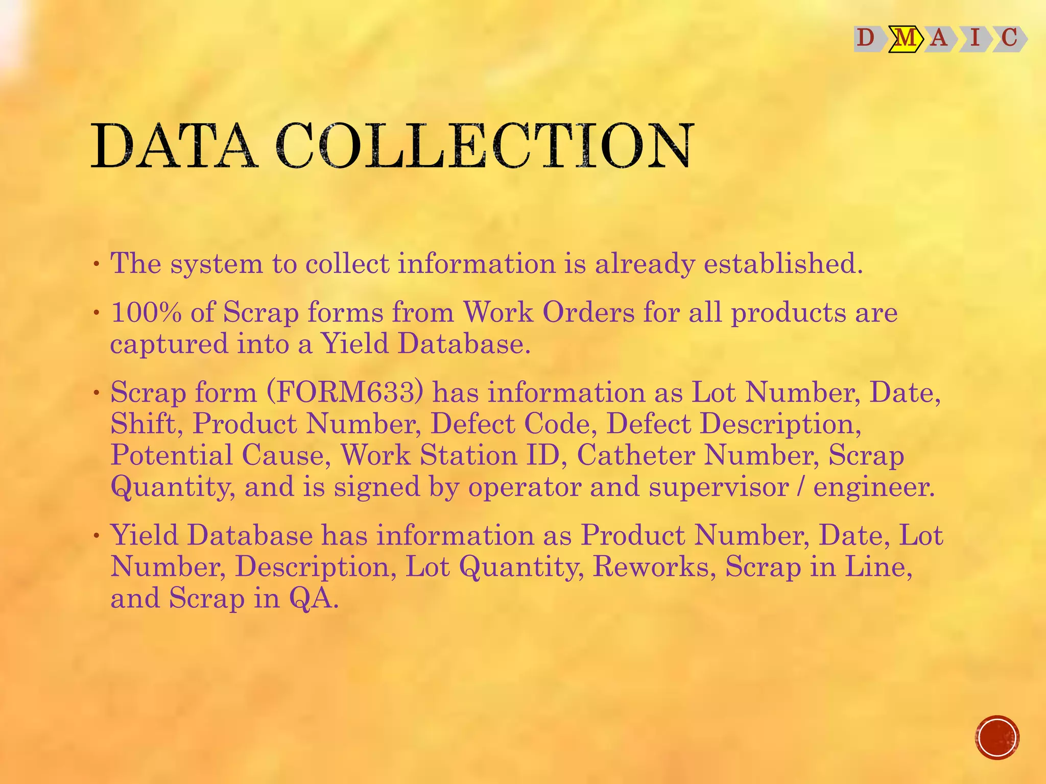 D M A I C
• The system to collect information is already established.
• 100% of Scrap forms from Work Orders for all products are
captured into a Yield Database.
• Scrap form (FORM633) has information as Lot Number, Date,
Shift, Product Number, Defect Code, Defect Description,
Potential Cause, Work Station ID, Catheter Number, Scrap
Quantity, and is signed by operator and supervisor / engineer.
• Yield Database has information as Product Number, Date, Lot
Number, Description, Lot Quantity, Reworks, Scrap in Line,
and Scrap in QA.
 