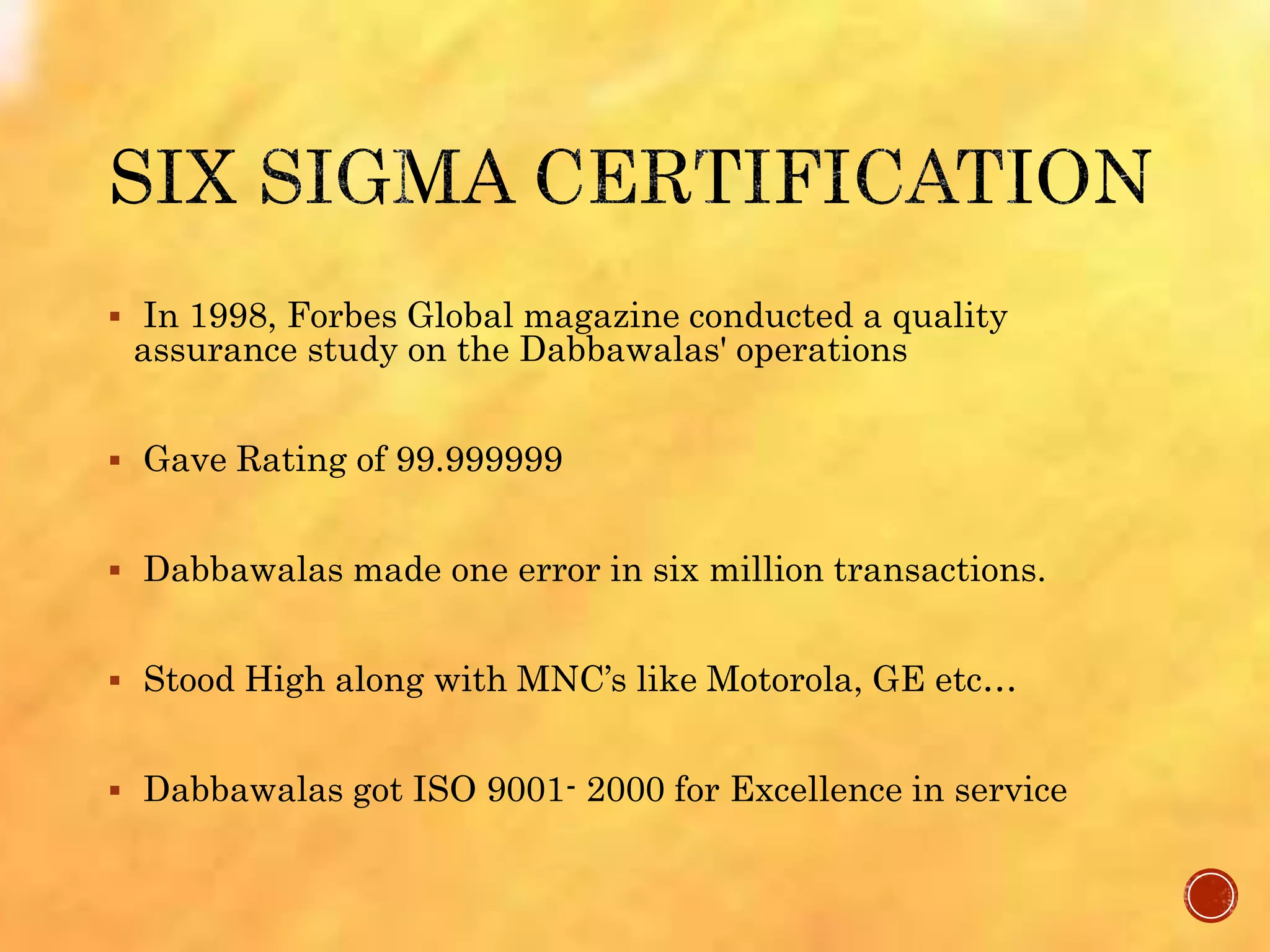  In 1998, Forbes Global magazine conducted a quality
assurance study on the Dabbawalas' operations
 Gave Rating of 99.999999
 Dabbawalas made one error in six million transactions.
 Stood High along with MNC’s like Motorola, GE etc…
 Dabbawalas got ISO 9001- 2000 for Excellence in service
 