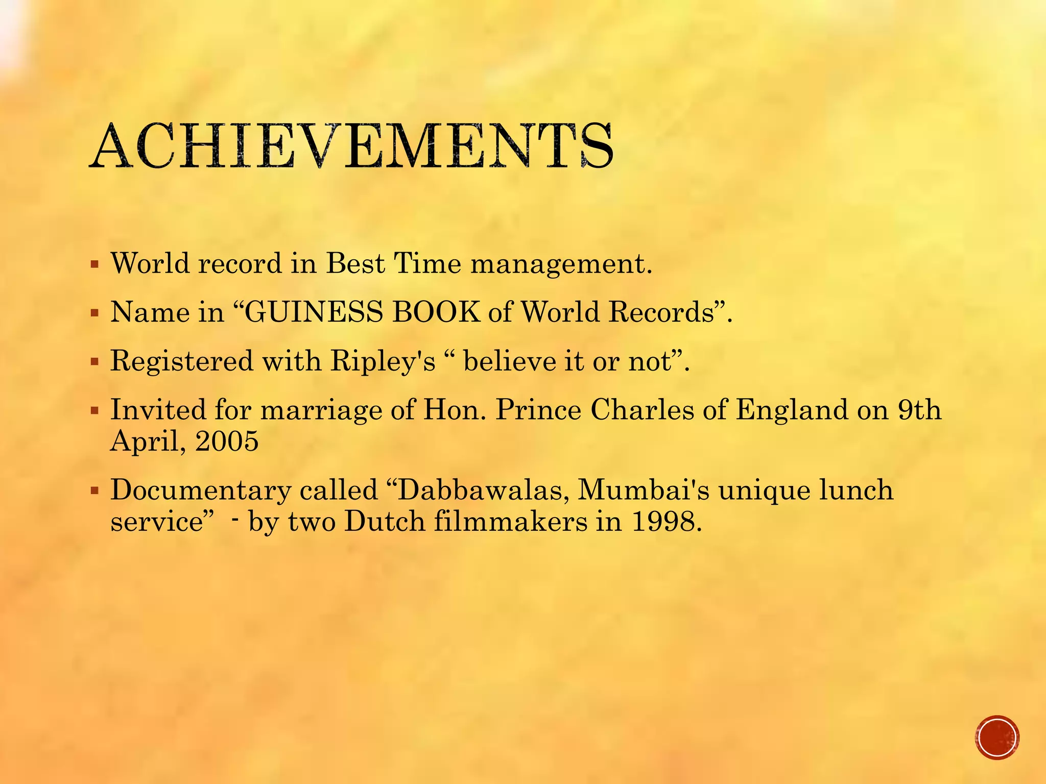  World record in Best Time management.
 Name in “GUINESS BOOK of World Records”.
 Registered with Ripley's “ believe it or not”.
 Invited for marriage of Hon. Prince Charles of England on 9th
April, 2005
 Documentary called “Dabbawalas, Mumbai's unique lunch
service” - by two Dutch filmmakers in 1998.
 