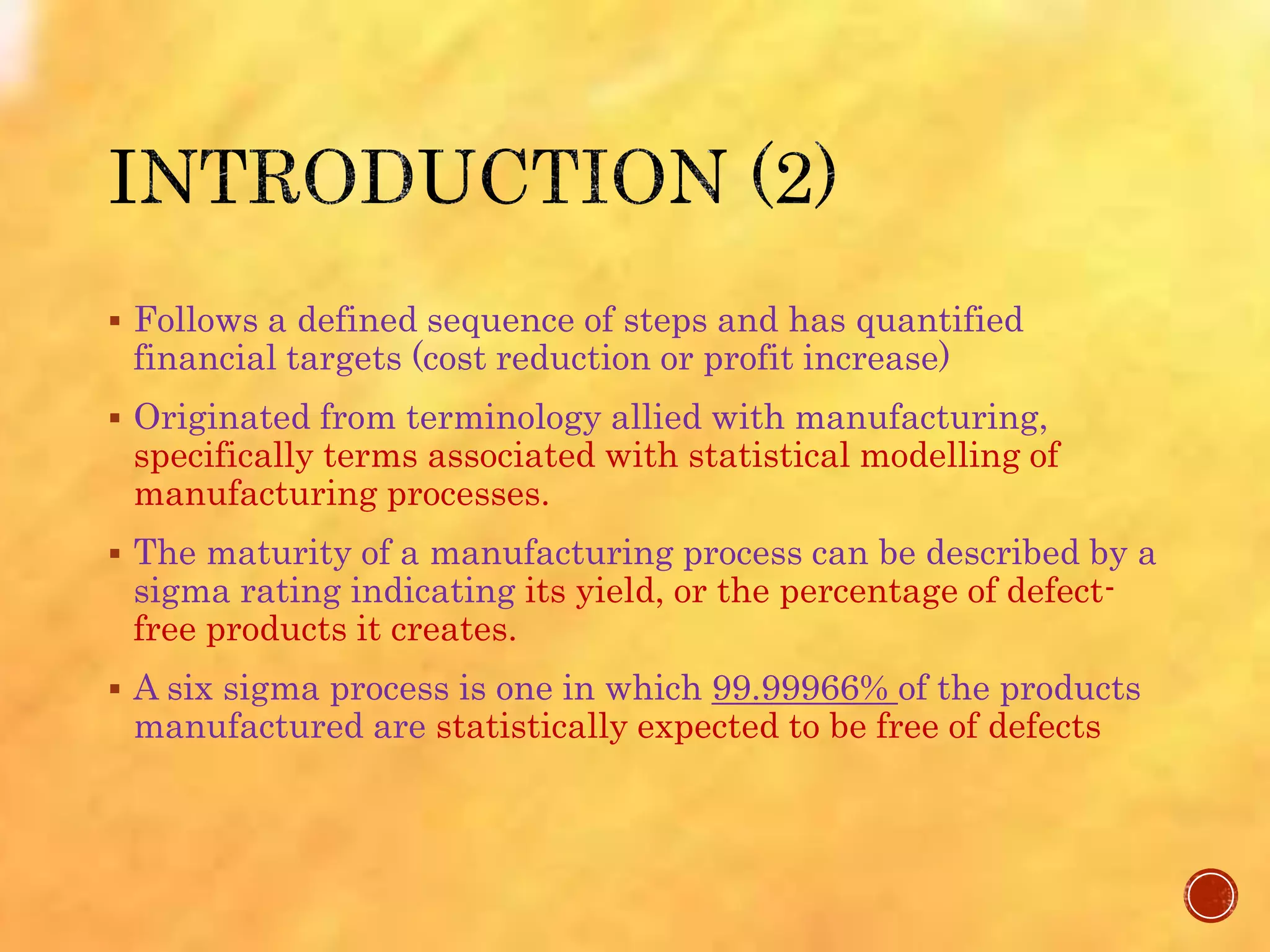 Follows a defined sequence of steps and has quantified
financial targets (cost reduction or profit increase)
 Originated from terminology allied with manufacturing,
specifically terms associated with statistical modelling of
manufacturing processes.
 The maturity of a manufacturing process can be described by a
sigma rating indicating its yield, or the percentage of defect-
free products it creates.
 A six sigma process is one in which 99.99966% of the products
manufactured are statistically expected to be free of defects
 
