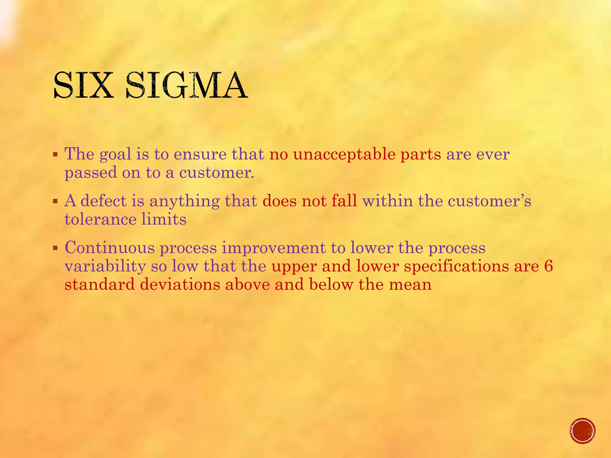  The goal is to ensure that no unacceptable parts are ever
passed on to a customer.
 A defect is anything that does not fall within the customer’s
tolerance limits
 Continuous process improvement to lower the process
variability so low that the upper and lower specifications are 6
standard deviations above and below the mean
 