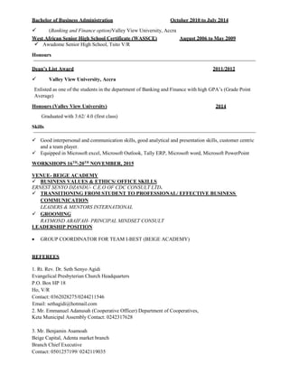 Bachelor of Business Administration October 2010 to July 2014
 (Banking and Finance option)Valley View University, Accra
West African Senior High School Certificate (WASSCE) August 2006 to May 2009
 Awudome Senior High School, Tsito V/R
Honours
Dean’s List Award 2011/2012
 Valley View University, Accra
Enlisted as one of the students in the department of Banking and Finance with high GPA’s (Grade Point
Average)
Honours (Valley View University) 2014
Graduated with 3.62/ 4.0 (first class)
Skills
 Good interpersonal and communication skills, good analytical and presentation skills, customer centric
and a team player.
 Equipped in Microsoft excel, Microsoft Outlook, Tally ERP, Microsoft word, Microsoft PowerPoint
WORKSHOPS 16TH
-20TH
NOVEMBER, 2015
VENUE- BEIGE ACADEMY
 BUSINESS VALUES & ETHICS/ OFFICE SKILLS
ERNEST SENYO DZANDU- C.E.O OF CDC CONSULT LTD.
 TRANSITIONING FROM STUDENT TO PROFESSIONAL/ EFFECTIVE BUSINESS
COMMUNICATION
LEADERS & MENTORS INTERNATIONAL
 GROOMING
RAYMOND ABAIFAH- PRINCIPAL MINDSET CONSULT
LEADERSHIP POSITION
 GROUP COORDINATOR FOR TEAM I-BEST (BEIGE ACADEMY)
REFEREES
1. Rt. Rev. Dr. Seth Senyo Agidi
Evangelical Presbyterian Church Headquarters
P.O. Box HP 18
Ho, V/R
Contact: 0362028275/0244211546
Email: sethagidi@hotmail.com
2. Mr. Emmanuel Adanusah (Cooperative Officer) Department of Cooperatives,
Keta Municipal Assembly Contact: 0242317628
3. Mr. Benjamin Asamoah
Beige Capital, Adenta market branch
Branch Chief Executive
Contact: 0501257199/ 0242119035
 