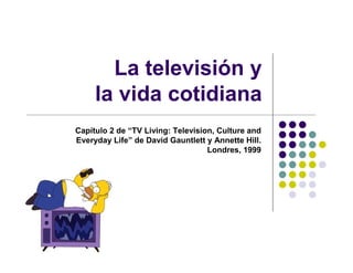 La televisión y
     la vida cotidiana
Capítulo 2 de “TV Living: Television, Culture and
Everyday Life” de David Gauntlett y Annette Hill.
                                   Londres, 1999
 