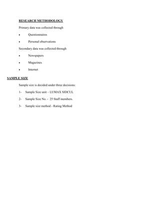 RESEARCH METHODOLOGY

      Primary data was collected through

              Questionnaires

              Personal observations

      Secondary data was collected through

              Newspapers

              Magazines

              Internet

SAMPLE SIZE

      Sample size is decided under three decisions:

      1-   Sample Size unit – LUMAX SIDCUL

      2-   Sample Size No. - 25 Staff members.

      3-   Sample size method - Rating Method
 