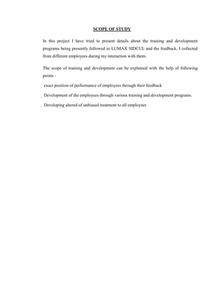 SCOPE OF STUDY

In this project I have tried to present details about the training and development
programs being presently followed in LUMAX SIDCUL and the feedback, I collected
from different employees during my interaction with them.

The scope of training and development can be explained with the help of following
points -

 exact position of performance of employees through their feedback

 Development of the employees through various training and development programs.

 Developing altered of unbiased treatment to all employees
 