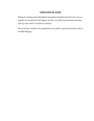 LIMITATION OF STUDY

During my training period although the management and plant personnel were very co-
operative & extended their full support, yet there were following limitations associates
with my study which I would like to mention:

Due to the busy schedule of an organization I was unable to grasp the precious words of
the HRD Manager.
 