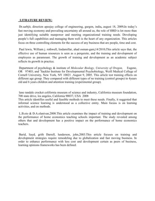 LITRATURE REVIEW:

 Dr.sarbjit, direction apeejay college of engineering, gurgon, india, august 18, 2009.In today’s
fast moving economy and prevailing uncertainty all around us, the role of HRD is lot more than
just identifying suitable manpower and meeting organizational training needs. Developing
people’s full capabilities and managing them well is the heart of any organization. This articles
focus on three controlling elements for the success of any business that are people, time and cost.

 Paul lewis, William j. rothwell, lindamillar, ahad osman-gani,14/2010.This article says that, the
effective use of human resources is seen as a perquisite, and the training and development of
employees as paramount. The growth of training and development as an academic subject
reflects its growth in practice.

 Department of psychology & institute of Molecular Biology, University of Oregon, Eugene,
OR 97403; and †Sackler Institute for Developmental Psychobiology, Weill Medical College of
Cornell University, New York, NY 10021 ,August 9, 2005. This article test training effects on
different age group. They compared with different types of no training (control groups) in 4years
old and 6 years children and attention training (experimental group).


 lane randale crocket colifornia museum of science and industry, California museum foundation,
700 state drive, los angeles, California 90037, USA 2008
This article identifies useful and feasible methods to meet these needs. Finally, it suggested that
informal science learning is understood as a collective entity. Main focuss is on learning
activities, and on methods.

 L.B.oio & D.A.olanivan,2008.This article examines the impact of training and development on
the performance of home economics teaching schools important. The study revealed among
others that and development has a positive impact on the performance of home economics
teachers.


 Barid, liayd, grith Darrell, lunderson, john,2003.This article focuses on training and
development strategies require remodeling due to globalization and fast moving business. In
order to enhance performance with less cost and development certain as peers of business,
learning opinions frameworks has been defined.
 