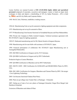Lumax facilities are manned by over a 1352 (31-03-2010) highly skilled and specialized
personnel composed of associates, executives and managers. Lumax is listed on major stock
exchanges in India and depicts a shareholding of 32% by Indian Promoters , 42% is held
by          and 26% by Public and Corporate Bodies .

1945- Mr.S.C.Jain, Chairman, establishes a trading concern.



1956-66- Manufacturing Units set up for automotive lighting equipment and other components.

1975- Manufacturing unit set up for automotive filters.

1977-79 Manufacturing Units became functional at Fariadabad-Haryana and Pune-Maharashthra.

1984- Private Ltd. Company to Public Limited Company. Technical assistance agreement with
M/s STANLEY, Japan for lighting equipment.

1985-87- Dedicated manufacturing unit for M/s Maruti-Suzuki at Gurgaon-Haryana.

1990- Manufacturing unit for auto bulbs with assistance of STANLEY, Japan.

1994- Financial participation of collaborator M/s STANLEY Japan Manufacturing unit at
Aurangabad-Maharasthra.

1995- ISO 9002 Certification to Gurgaon unit by TUV Germany.

1998- QS-9000 Certification to Gurgaon unit by DNV Netherlands

Production begins at Lumax Dharuhera.

1999- QS-9000 Certification to Dharuhera unit by DNV Netherlands.

2003- ISO/TS 16949 : 2002 Certification for GURGAON and DHARUHERA Plants by DNV,
USA.

2004- ISO 14001 Certification for Gurgaon, Dharuhera and Chennai Plants by DNV. De-merger
- Core Lightining Technology.

2005- Unit become functional Chakan (Near Pune).

2006- Plant set up in Bajaj Auto Vendor Park- at Pantnagar – Uttranchal.

2007- Setting up of state of art new plants at Pantnagar-Uttranchal, Singur-West Bengal And
Haridwar-Uttranchal.

Extension of Dharuhera and chakan II Plant.
 