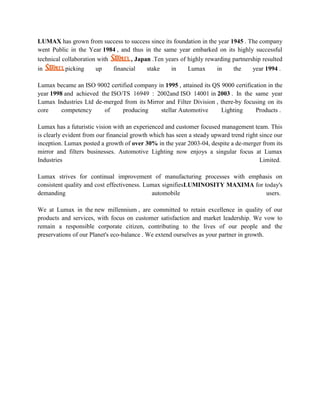 LUMAX has grown from success to success since its foundation in the year 1945 . The company
went Public in the Year 1984 , and thus in the same year embarked on its highly successful
technical collaboration with          , Japan .Ten years of highly rewarding partnership resulted
in        picking      up      financial    stake    in     Lumax      in    the     year 1994 .

Lumax became an ISO 9002 certified company in 1995 , attained its QS 9000 certification in the
year 1998 and achieved the ISO/TS 16949 : 2002and ISO 14001 in 2003 . In the same year
Lumax Industries Ltd de-merged from its Mirror and Filter Division , there-by focusing on its
core     competency     of     producing     stellar Automotive      Lighting      Products .

Lumax has a futuristic vision with an experienced and customer focused management team. This
is clearly evident from our financial growth which has seen a steady upward trend right since our
inception. Lumax posted a growth of over 30% in the year 2003-04, despite a de-merger from its
mirror and filters businesses. Automotive Lighting now enjoys a singular focus at Lumax
Industries                                                                              Limited.

Lumax strives for continual improvement of manufacturing processes with emphasis on
consistent quality and cost effectiveness. Lumax signifiesLUMINOSITY MAXIMA for today's
demanding                                    automobile                          users.

We at Lumax in the new millennium , are committed to retain excellence in quality of our
products and services, with focus on customer satisfaction and market leadership. We vow to
remain a responsible corporate citizen, contributing to the lives of our people and the
preservations of our Planet's eco-balance . We extend ourselves as your partner in growth.
 