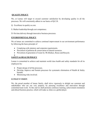QUALITY POLICY

We, at Lumax will target to exceed customer satisfaction by developing quality in all the
processes. We will consistently adhere to our basics of Q.C.D.

Q. Excellence in quality as core.

S. Market leadership through cost competence.

D. On time delivery through innovative business processes.

ENVIRONMENTAL POLICY

We at lumax are committed to achieve continual improvement in our environment performance
by following the basic principle of

       Complying with statutory and corporate requirements.
       Prevention of pollution & conservation of natural resources.
       Prevention of generation of waste by 3R (Reduce, Reuse and Recycle.

SAFETY & HEALTH POLICY

Lumax is committed to achieve and maintain world class health and safety standards for all its
employees by:

       Proper design of all the processes.
       Develop, Improve and Sustain processes for systematic elimination of Health & Safety
       hazards.
       Minimizing risks involved.

LUMAX’S VISION

We, the proud member of lumax family, shall stirve vigorously to delight our customer and
stakeholders who are our very purpose, by pursuing excellence and innovation through
committed team work. To this end we shall promote continuos learning, achievement orientation
and ethical business practice, which will make us shine as a global player.
 