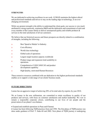 STRENGTHS

We are dedicated to achieving excellence in our work. LUMAX maintains the highest ethical
and professional standards and strives to stay on the leading edge in technology, in an ever-
changing environment.

While our greatest strength is the ability to understand the client goals, our success is very much
attributed to strong teamwork, continuous R&D and the dedication and commitment of each and
every member of the Lumax family to deliver unsurpassed quality and reliable products &
services to the total satisfaction of all our customers.

We believe that our historical success and future prospects are directly related to a combination
of strengths, including the following :

»           Best 'Speed to Market' in Industry
»           Cost efficiency
»           World class technology
»           Global scale of operations
»           Largest single location capacity worldwide
            Product range and expansion lend scalability to
»
            operations
            Comprehensive CAD/CAM/CAE and product
»
            development capability
»           High Quality, motivated Human Resources

These extensive resources combined with our dedication to the highest professional standards
enables us to support a wide range of our clients' business needs.



FUTURE DIRECTIONS

Lumax has an aggressive target of achieving 20% of its total sales by exports, by year 2010.

We at Lumax in the new millennium, are committed to retain excellence in quality of our
products and services, with focus on customer satisfaction and market leadership. We vow to
remain a responsible corporate citizen, contributing to our lives of our people and the
preservation of our planet’s eco-balance.

  Expand and establish operations in Pune and Chennai.
  Lumax has been following TQM practices from end 1998. The first phase of TQM journey was
done under guidance of Prof. T. Suda till end 2002. Next phase of TQM journey is undergoing
 