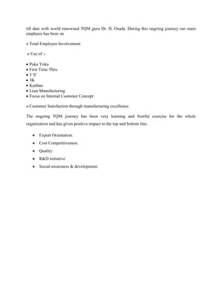 till date with world renowned TQM guru Dr. H. Osada. During this ongoing journey our main
emphasis has been on

» Total Employee Involvement

» Use of :-

 Poka Yoka
 First Time Thru
 5 'S'
 3K
 Kanban
 Lean Manufacturing
 Focus on Internal Customer Concept

» Customer Satisfaction through manufacturing excellence.

The ongoing TQM journey has been very learning and fruitful exercise for the whole
organization and has given positive impact to the top and bottom line.

       Export Orientation.
       Cost Competitiveness.
       Quality
       R&D initiative
       Social awareness & development.
 