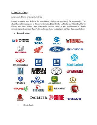 LUMAX CLIENTS

Automobile Clients of Lumax Industries:

Lumax Industries also deals in the manufacture of electrical appliances for automobiles. The
client-base of the company in this sector includes Hero Honda, Mahindra and Mahindra, Maruti
Udyog, and Tata Motors. The two-wheeler section caters to the requirements of Honda
motorcycles and scooters, Bajaj Auto, and so on. Some more clients are there they are as follows

       Domestic clients




              Global clients
 