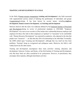 TRAINING AND DEVELOPMENT IN LUMAX


In the field of human resource management, training and development is the field concerned
with organizational activity aimed at bettering the performance of individuals and groups
inorganizational settings. It has been known by several names, including employee
development, human resource development, and learning and development

Harrison observes that the name was endlessly debated by the Chartered Institute of Personnel
and Development during its review of professional standards in 1999/2000. "Employee
Development" was seen as too evocative of the master-slave relationship between employer and
employee for those who refer to their employees as "partners" or "associates" to be comfortable
with. "Human Resource Development" was rejected by academics, who objected to the idea that
people were "resources" — an idea that they felt to be demeaning to the individual. Eventually,
the CIPD settled upon "Learning and Development", although that was itself not free from
problems, "learning" being an overgeneral and ambiguous name. Moreover, the field is still
widely known by the other names.

Training and development encompasses three main activities: training, education, and
development. Garavan, Costine, and Heraty, of the Irish Institute of Training and Development,
note that these ideas are often considered to be synonymous. However, to practitioners, they
encompass three separate, although interrelated, activities:
 