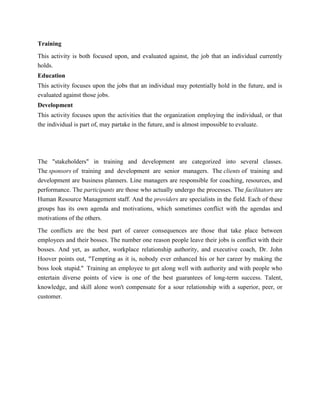 Training
This activity is both focused upon, and evaluated against, the job that an individual currently
holds.
Education
This activity focuses upon the jobs that an individual may potentially hold in the future, and is
evaluated against those jobs.
Development
This activity focuses upon the activities that the organization employing the individual, or that
the individual is part of, may partake in the future, and is almost impossible to evaluate.




The "stakeholders" in training and development are categorized into several classes.
The sponsors of training and development are senior managers. The clients of training and
development are business planners. Line managers are responsible for coaching, resources, and
performance. The participants are those who actually undergo the processes. The facilitators are
Human Resource Management staff. And the providers are specialists in the field. Each of these
groups has its own agenda and motivations, which sometimes conflict with the agendas and
motivations of the others.

The conflicts are the best part of career consequences are those that take place between
employees and their bosses. The number one reason people leave their jobs is conflict with their
bosses. And yet, as author, workplace relationship authority, and executive coach, Dr. John
Hoover points out, "Tempting as it is, nobody ever enhanced his or her career by making the
boss look stupid." Training an employee to get along well with authority and with people who
entertain diverse points of view is one of the best guarantees of long-term success. Talent,
knowledge, and skill alone won't compensate for a sour relationship with a superior, peer, or
customer.
 