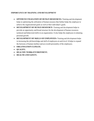 IMPORTANCE OF TRAINING AND DEVELOPMENT


    OPTIMUM UTILIZATION OF HUMAN RESOURCES- Training and development
    helps in optimizing the utilization of human resource that further helps the employee to
    achieve the organizational goals as well as their individual’s goals.
    DEVELOPMENT OF HUMAN RESOURCE- Training and development helps to
    provide an opportunity and broad structure for the development of human resources
    technical and behavioral skills in an organization. It also helps the employees in attaining
    personal growth.
    DEVELOPMENT OF SKILLS OF EMPLOYEES- Training and development helps
    in increasing the job knowledge and skill of employees at each level. It helps to expand
    the horizons of human intellect and an overall personality of the employees.
    ORGANISATION CLIMATE.
    QUALITY.
    HEALTHY WORK-ENVIRONMENT.
    HEALTH AND SAFETY.
 