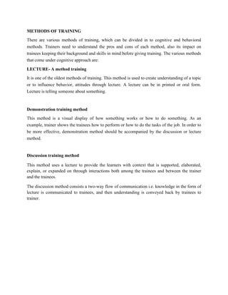 METHODS OF TRAINING
There are various methods of training, which can be divided in to cognitive and behavioral
methods. Trainers need to understand the pros and cons of each method, also its impact on
trainees keeping their background and skills in mind before giving training. The various methods
that come under cognitive approach are:

LECTURE- A method training
It is one of the oldest methods of training. This method is used to create understanding of a topic
or to influence behavior, attitudes through lecture. A lecture can be in printed or oral form.
Lecture is telling someone about something.



Demonstration training method
This method is a visual display of how something works or how to do something. As an
example, trainer shows the trainees how to perform or how to do the tasks of the job. In order to
be more effective, demonstration method should be accompanied by the discussion or lecture
method.


Discussion training method

This method uses a lecture to provide the learners with context that is supported, elaborated,
explain, or expanded on through interactions both among the trainees and between the trainer
and the trainees.

The discussion method consists a two-way flow of communication i.e. knowledge in the form of
lecture is communicated to trainees, and then understanding is conveyed back by trainees to
trainer.
 