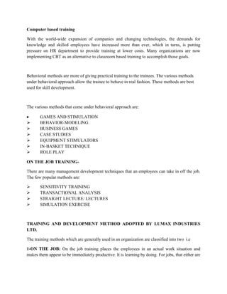 Computer based training

With the world-wide expansion of companies and changing technologies, the demands for
knowledge and skilled employees have increased more than ever, which in turns, is putting
pressure on HR department to provide training at lower costs. Many organizations are now
implementing CBT as an alternative to classroom based training to accomplish those goals.



Behavioral methods are more of giving practical training to the trainees. The various methods
under behavioral approach allow the trainee to behave in real fashion. These methods are best
used for skill development.



The various methods that come under behavioral approach are:

       GAMES AND STIMULATION
      BEHAVIOR-MODELING
      BUSINESS GAMES
      CASE STUDIES
      EQUIPMENT STIMULATORS
      IN-BASKET TECHNIQUE
      ROLE PLAY

ON THE JOB TRAINING-

There are many management development techniques that an employees can take in off the job.
The few popular methods are:

      SENSITIVITY TRAINING
      TRANSACTIONAL ANALYSIS
      STRAIGHT LECTURE/ LECTURES
      SIMULATION EXERCISE



TRAINING AND DEVELOPMENT METHOD ADOPTED BY LUMAX INDUSTRIES
LTD.

The training methods which are generally used in an organization are classified into two i.e

1-ON THE JOB: On the job training places the employees in an actual work situation and
makes them appear to be immediately productive. It is learning by doing. For jobs, that either are
 