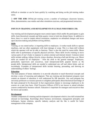 difficult to simulate or can be learn quickly by watching and doing on-the job training makes
sense.

2- OFF THE JOB: Off-the-job training covers a number of techniques classroom lectures,
films, demonstration, case studies and other simulation exercises, and programmed instruction.



INPUTS IN TRAINING AND DEVELOPMENTS IN LUMAX INDUSTRIES LTD.

Any training and development program must contain inputs which enable the participants to gain
skills, learn theoretical concepts and help acquire vision to look into distant future. In addition to
these, there is a need to impart ethical orientation, emphasize on attitudinal changes and stress
upon decision-making and problem-solving abilities.
Skills
Training, as was stated earlier, is imparting skills to employees. A worker needs skills to operate
machines, and use other equipments with least damage or scrap. This is a basic skill without
which the operator will not be able to function. There is also the need for motor skills. Motor
skills refer to performance of specific physical activities. These skills involve training to move
various parts of one’s body in response to certain external and internal stimuli. Common motor
skills include walking, riding a bicycle, tying a shoelace, throwing a ball and driving a car. Motor
skills are needed for all employees – from the clerk to the general manager. Employees,
particularly supervisors and executives, need interpersonal skills popular known as the
people skills. Interpersonal skills are needed to understand one self and others better, and act
accordingly. Examples of interpersonal skills include listening, persuading, and showing an
understanding of others’ feelings.
Education
The main purpose of lumax industries is to provide education to teach theoretical concepts and
develop a sense of reasoning and judgment. That any training and development program must
contain an element of education is well understood by HR specialist. Any such program has
university professors as resource persons to enlighten participants about theoretical knowledge of
the topic proposed to be discussed. In fact organizations depute or encourage employees to do
courses on a part time basis. Chief Executive Officers (CEO’s) are known to attend refresher
courses conducted by business schools. Education is important for managers and executives than
for lower-cad reorders.

Development
Another component of a training and development is development which is less skill oriented but
stressed on knowledge. Knowledge about business environment, management principles and
techniques, human relations, specific industry analysis and the like is useful for better
management of the company.
 
