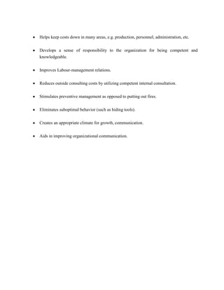 Helps keep costs down in many areas, e.g. production, personnel, administration, etc.


Develops a sense of responsibility to the organization for being competent and
knowledgeable.


Improves Labour-management relations.


Reduces outside consulting costs by utilizing competent internal consultation.


Stimulates preventive management as opposed to putting out fires.

Eliminates suboptimal behavior (such as hiding tools).


Creates an appropriate climate for growth, communication.


Aids in improving organizational communication.
 