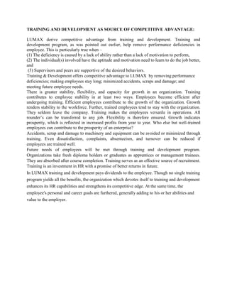 TRAINING AND DEVELOPMENT AS SOURCE OF COMPETITIVE ADVANTAGE:

LUMAX derive competitive advantage from training and development. Training and
development program, as was pointed out earlier, help remove performance deficiencies in
employee. This is particularly true when –
(1) The deficiency is caused by a lack of ability rather than a lack of motivation to perform,
(2) The individual(s) involved have the aptitude and motivation need to learn to do the job better,
and
 (3) Supervisors and peers are supportive of the desired behaviors.
Training & Development offers competitive advantage to LUMAX by removing performance
deficiencies; making employees stay long; minimized accidents, scraps and damage; and
meeting future employee needs.
There is greater stability, flexibility, and capacity for growth in an organization. Training
contributes to employee stability in at least two ways. Employees become efficient after
undergoing training. Efficient employees contribute to the growth of the organization. Growth
renders stability to the workforce. Further, trained employees tend to stay with the organization.
They seldom leave the company. Training makes the employees versatile in operations. All
rounder’s can be transferred to any job. Flexibility is therefore ensured. Growth indicates
prosperity, which is reflected in increased profits from year to year. Who else but well-trained
employees can contribute to the prosperity of an enterprise?
Accidents, scrap and damage to machinery and equipment can be avoided or minimized through
training. Even dissatisfaction, complaints, absenteeism, and turnover can be reduced if
employees are trained well.
Future needs of employees will be met through training and development program.
Organizations take fresh diploma holders or graduates as apprentices or management trainees.
They are absorbed after course completion. Training serves as an effective source of recruitment.
Training is an investment in HR with a promise of better returns in future.
In LUMAX training and development pays dividends to the employee. Though no single training
program yields all the benefits, the organization which devotes itself to training and development
enhances its HR capabilities and strengthens its competitive edge. At the same time, the
employee's personal and career goals are furthered, generally adding to his or her abilities and
value to the employer.
 