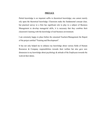 PREFACE

Partial knowledge is an impotent suffix to theoretical knowledge; one cannot merely
rely upon the theoretical knowledge. Classroom make the fundamental concept clear,
but practical survey in a firm has significant role to play in a subject of Business
Management to develop managerial skills, it is necessary that they combine their
classroom's learning with the knowledge of real business environment.

I am extremely happy to place before the esteemed Teachers/Management the Report
of the project entitled "Training and Development".

It has not only helped me to enhance my knowledge about various fields of Human
Resources & Company responsibilities towards their welfare but also gave new
dimension to my knowledge about psychology & attitude of the Employees towards the
work & their duties.
 