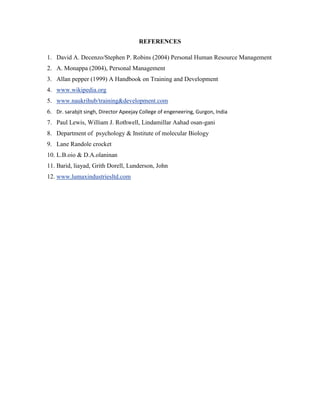 REFERENCES

1. David A. Decenzo/Stephen P. Robins (2004) Personal Human Resource Management
2. A. Monappa (2004), Personal Management
3. Allan pepper (1999) A Handbook on Training and Development
4. www.wikipedia.org
5. www.naukrihub/training&development.com
6. Dr. sarabjit singh, Director Apeejay College of engeneering, Gurgon, India
7. Paul Lewis, William J. Rothwell, Lindamillar Aahad osan-gani
8. Department of psychology & Institute of molecular Biology
9. Lane Randole crocket
10. L.B.oio & D.A.olaninan
11. Barid, liayad, Grith Dorell, Lunderson, John
12. www.lumaxindustriesltd.com
 