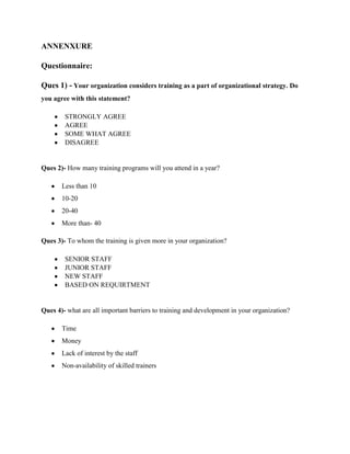 ANNENXURE

Questionnaire:

Ques 1) - Your organization considers training as a part of organizational strategy. Do
you agree with this statement?

        STRONGLY AGREE
        AGREE
        SOME WHAT AGREE
        DISAGREE


Ques 2)- How many training programs will you attend in a year?

       Less than 10
       10-20
       20-40
       More than- 40

Ques 3)- To whom the training is given more in your organization?

        SENIOR STAFF
        JUNIOR STAFF
        NEW STAFF
        BASED ON REQUIRTMENT


Ques 4)- what are all important barriers to training and development in your organization?

       Time
       Money
       Lack of interest by the staff
       Non-availability of skilled trainers
 