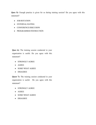 Ques 5)- Enough practice is given for us during training session? Do you agree with this
statement?

       JOB ROTATION
       EXTERNAL RATING
       CONFERENCE/DISCUSION
       PROGRAMMED INSTRUCTION




 Ques 6)- The training session conducted in your
 organization is useful. Do you agree with this
 statement?

        STRONGLY AGREE
        AGREE
        SOME WHAT AGREE
        DISAGREE

 Quest 7)- The training session conducted in your
 organization is useful.   Do you agree with this
 statement?

        STRONGLY AGREE
        AGREE
        SOME WHAT AGREE
        DISAGREE
 