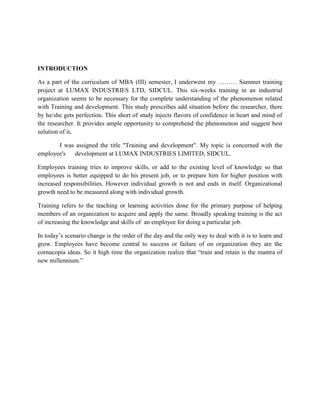 INTRODUCTION

As a part of the curriculum of MBA (III) semester, I underwent my ……… Summer training
project at LUMAX INDUSTRIES LTD, SIDCUL. This six-weeks training in an industrial
organization seems to be necessary for the complete understanding of the phenomenon related
with Training and development. This study prescribes add situation before the researcher, there
by he/she gets perfection. This short of study injects flavors of confidence in heart and mind of
the researcher. It provides ample opportunity to comprehend the phenomenon and suggest best
solution of it.

       I was assigned the title "Training and development". My topic is concerned with the
employee's  development at LUMAX INDUSTRIES LIMITED, SIDCUL.

Employees training tries to improve skills, or add to the existing level of knowledge so that
employees is better equipped to do his present job, or to prepare him for higher position with
increased responsibilities. However individual growth is not and ends in itself. Organizational
growth need to be measured along with individual growth.

Training refers to the teaching or learning activities done for the primary purpose of helping
members of an organization to acquire and apply the same. Broadly speaking training is the act
of increasing the knowledge and skills of an employee for doing a particular job.

In today’s scenario change is the order of the day and the only way to deal with it is to learn and
grow. Employees have become central to success or failure of on organization they are the
cornucopia ideas. So it high time the organization realize that ―train and retain is the mantra of
new millennium.‖
 