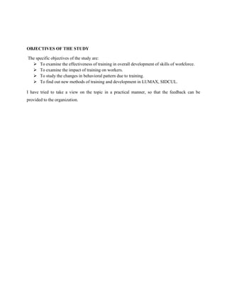 OBJECTIVES OF THE STUDY

The specific objectives of the study are:
   To examine the effectiveness of training in overall development of skills of workforce.
   To examine the impact of training on workers.
   To study the changes in behavioral pattern due to training.
   To find out new methods of training and development in LUMAX, SIDCUL.

I have tried to take a view on the topic in a practical manner, so that the feedback can be
provided to the organization.
 
