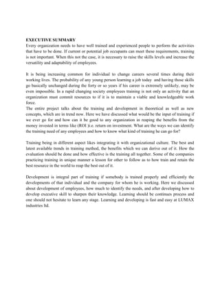 EXECUTIVE SUMMARY
Every organization needs to have well trained and experienced people to perform the activities
that have to be done. If current or potential job occupants can meet these requirements, training
is not important. When this not the case, it is necessary to raise the skills levels and increase the
versatility and adaptability of employees.

It is being increasing common for individual to change careers several times during their
working lives. The probability of any young person learning a job today and having those skills
go basically unchanged during the forty or so years if his career is extremely unlikely, may be
even impossible. In a rapid changing society employees training is not only an activity that an
organization must commit resources to if it is to maintain a viable and knowledgeable work
force.
The entire project talks about the training and development in theoretical as well as new
concepts, which are in trend now. Here we have discussed what would be the input of training if
we ever go for and how can it be good to any organization in reaping the benefits from the
money invested in terms like (ROI )i.e. return on investment. What are the ways we can identify
the training need of any employees and how to know what kind of training he can go for?

Training being in different aspect likes integrating it with organizational culture. The best and
latest available trends in training method, the benefits which we can derive out of it. How the
evaluation should be done and how effective is the training all together. Some of the companies
practicing training in unique manner a lesson for other to follow as to how train and retain the
best resource in the world to reap the best out of it.

Development is integral part of training if somebody is trained properly and efficiently the
developments of that individual and the company for whom he is working. Here we discussed
about development of employees, how much to identify the needs, and after developing how to
develop executive skill to sharpen their knowledge. Learning should be continues process and
one should not hesitate to learn any stage. Learning and developing is fast and easy at LUMAX
industries ltd.
 