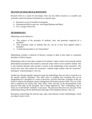 MEANING OF RESEARCH & DEFINITION

Research refers to a search for knowledge. Once can also define research as a scientific and
systematic search for pertinent information on a specific topic.

       Research is an art of scientific investigation.
       Systematized effort to gain new knowledge [Redman and Mary]
       It is a voyage of discovery


METHODOLOGY

Methodolgy can be defined as-

       ―The analysis of the principles of methods, rules, and postulates employed by a
       discipline‖.
       ―The systematic study of methods that are, can be or have been applied within a
       discipline‖.
       ―A particular procedure or set of procedures‖.


Methodology includes a collection of theories, concepts or ideas as they relate to a particular
discipline or field of inquiry:

Methodology refers to more than a simple set of methods; ] rather it refers to the rationale and the
philosophical assumptions that underlie a particular study relative to the scientific method. This
is why scholarly literature often includes a section on the methodology of the researchers. This
section does more than outline the researchers’ methods might explain what the researchers’
ontological orepistemological views are.

Another key (though arguably imprecise) usage for methodology does not refer to research or to
the specific analysis techniques. This often refers to anything and everything that can be
encapsulated for a discipline or a series of processes, activities and tasks. Examples of this are
found in software development, project management and business process fields. This use of the
term is typified by the outline who, what, where, when, and why. In the documentation of the
processes that make up the discipline, that is being supported by "this" methodology, that is
where we would find the "methods" or processes. The processes themselves are only part of the
methodology along with the identification and usage of the standards, policies, rules, etc.

Researchers acknowledge the need for rigor, logic, and coherence in their methodologies, which
are subject to peer review.
 