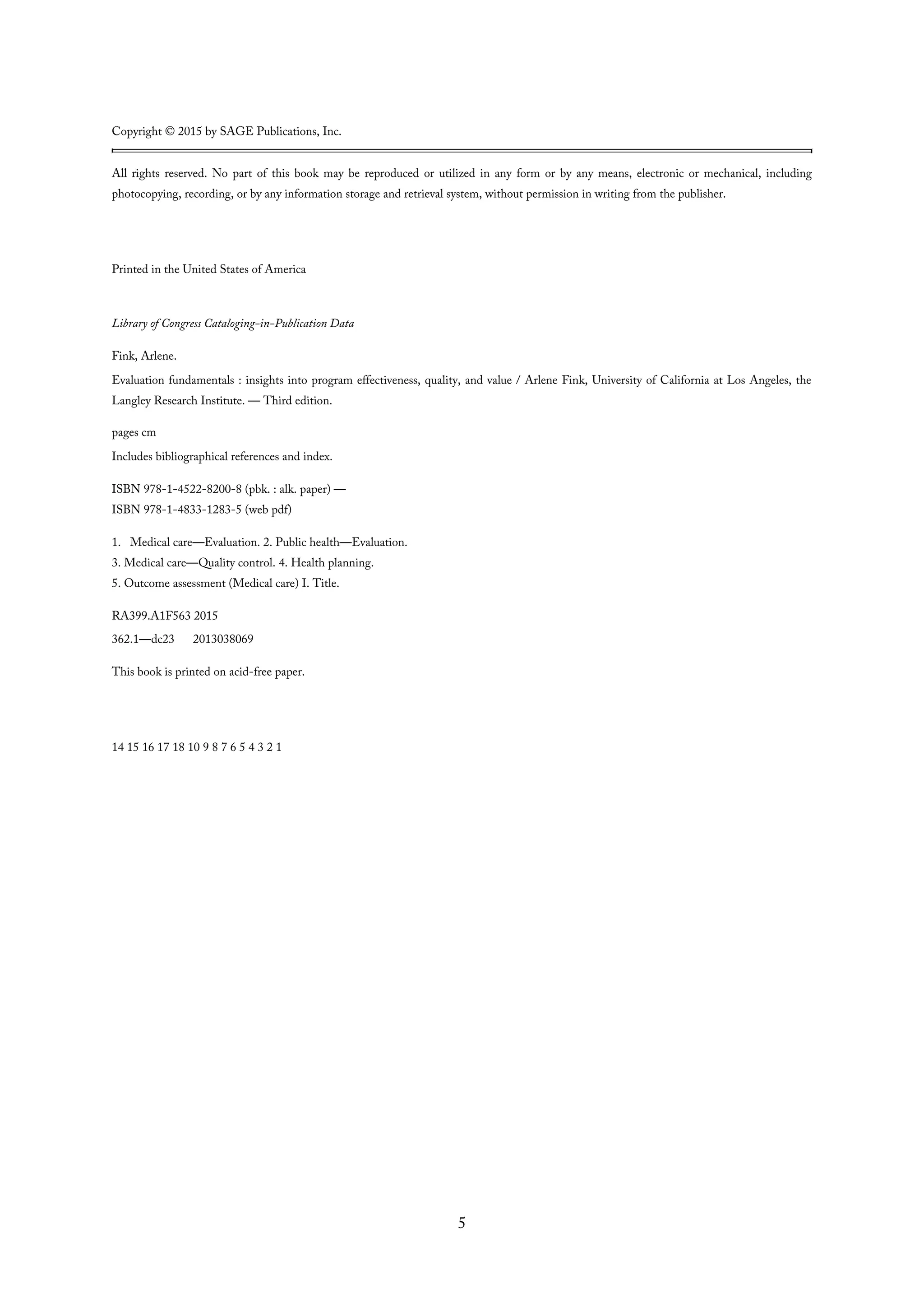 Copyright © 2015 by SAGE Publications, Inc.
All rights reserved. No part of this book may be reproduced or utilized in any form or by any means, electronic or mechanical, including
photocopying, recording, or by any information storage and retrieval system, without permission in writing from the publisher.
Printed in the United States of America
Library of Congress Cataloging-in-Publication Data
Fink, Arlene.
Evaluation fundamentals : insights into program effectiveness, quality, and value / Arlene Fink, University of California at Los Angeles, the
Langley Research Institute. — Third edition.
pages cm
Includes bibliographical references and index.
ISBN 978-1-4522-8200-8 (pbk. : alk. paper) —
ISBN 978-1-4833-1283-5 (web pdf)
1. Medical care—Evaluation. 2. Public health—Evaluation.
3. Medical care—Quality control. 4. Health planning.
5. Outcome assessment (Medical care) I. Title.
RA399.A1F563 2015
362.1—dc23 2013038069
This book is printed on acid-free paper.
14 15 16 17 18 10 9 8 7 6 5 4 3 2 1
5
 