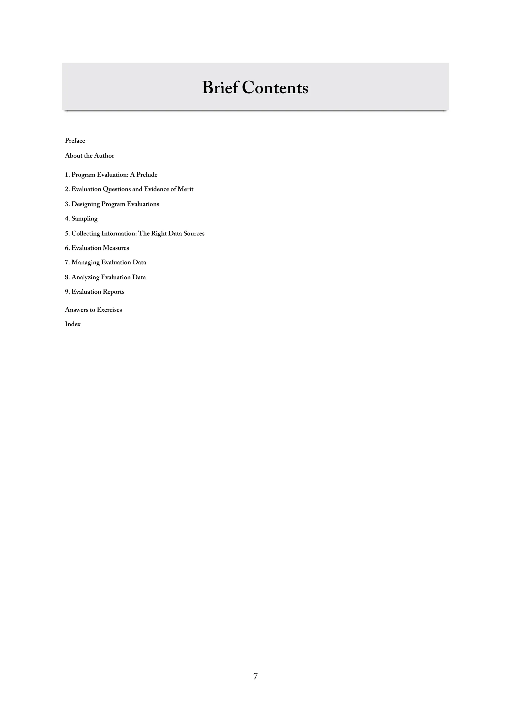 Brief Contents
Preface
About the Author
1. Program Evaluation: A Prelude
2. Evaluation Questions and Evidence of Merit
3. Designing Program Evaluations
4. Sampling
5. Collecting Information: The Right Data Sources
6. Evaluation Measures
7. Managing Evaluation Data
8. Analyzing Evaluation Data
9. Evaluation Reports
Answers to Exercises
Index
7
 