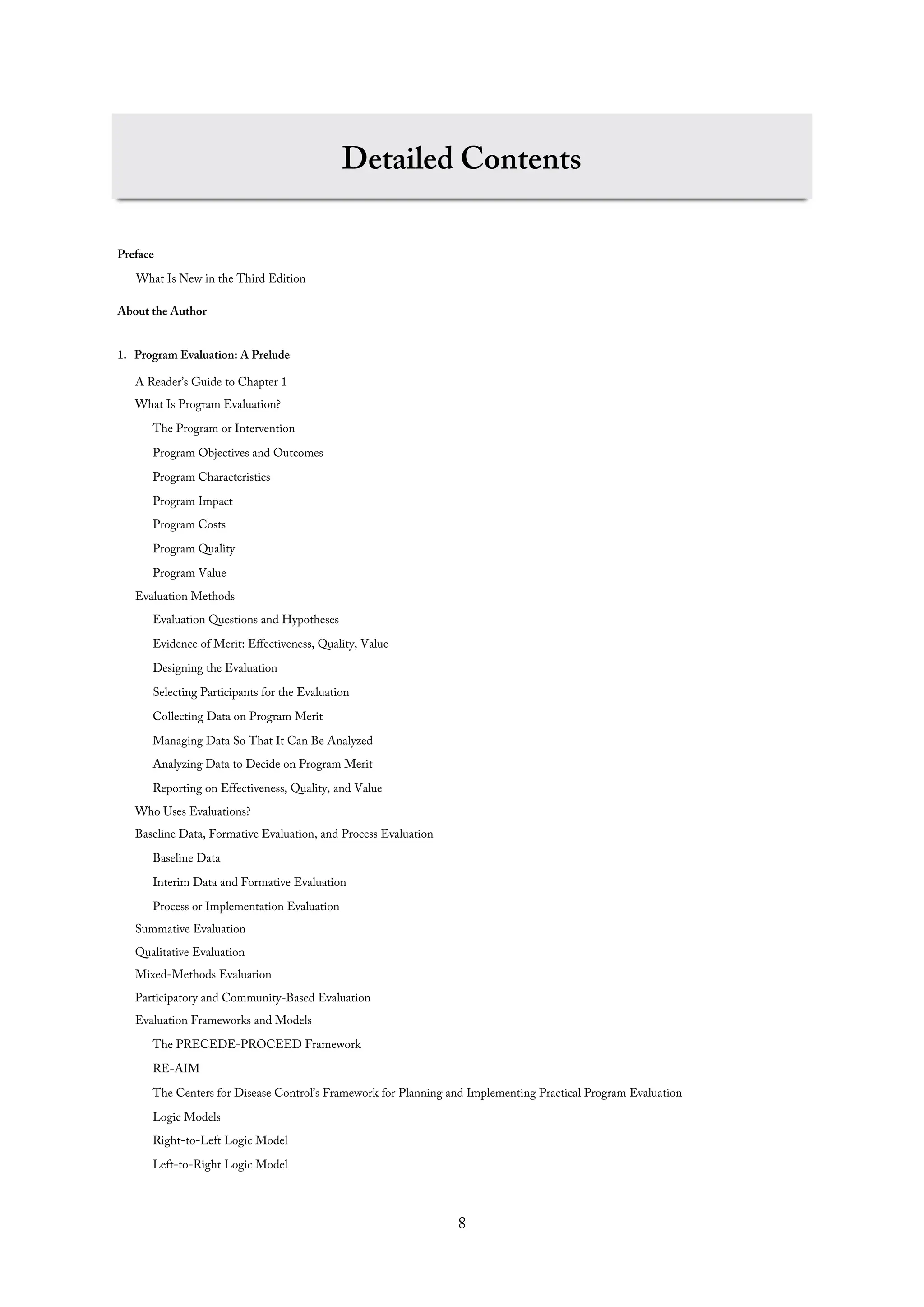 Detailed Contents
Preface
What Is New in the Third Edition
About the Author
1. Program Evaluation: A Prelude
A Reader’s Guide to Chapter 1
What Is Program Evaluation?
The Program or Intervention
Program Objectives and Outcomes
Program Characteristics
Program Impact
Program Costs
Program Quality
Program Value
Evaluation Methods
Evaluation Questions and Hypotheses
Evidence of Merit: Effectiveness, Quality, Value
Designing the Evaluation
Selecting Participants for the Evaluation
Collecting Data on Program Merit
Managing Data So That It Can Be Analyzed
Analyzing Data to Decide on Program Merit
Reporting on Effectiveness, Quality, and Value
Who Uses Evaluations?
Baseline Data, Formative Evaluation, and Process Evaluation
Baseline Data
Interim Data and Formative Evaluation
Process or Implementation Evaluation
Summative Evaluation
Qualitative Evaluation
Mixed-Methods Evaluation
Participatory and Community-Based Evaluation
Evaluation Frameworks and Models
The PRECEDE-PROCEED Framework
RE-AIM
The Centers for Disease Control’s Framework for Planning and Implementing Practical Program Evaluation
Logic Models
Right-to-Left Logic Model
Left-to-Right Logic Model
8
 