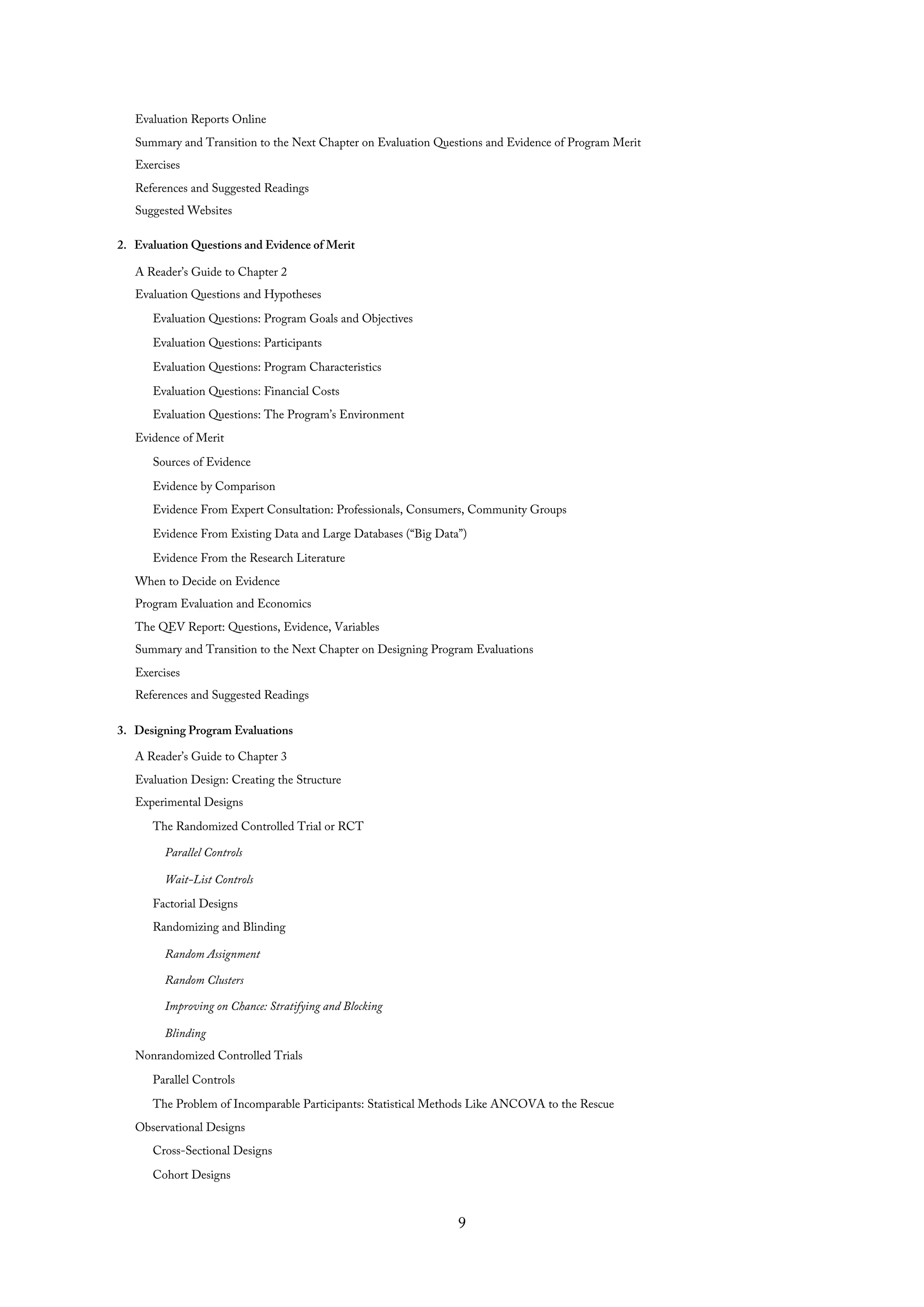 Evaluation Reports Online
Summary and Transition to the Next Chapter on Evaluation Questions and Evidence of Program Merit
Exercises
References and Suggested Readings
Suggested Websites
2. Evaluation Questions and Evidence of Merit
A Reader’s Guide to Chapter 2
Evaluation Questions and Hypotheses
Evaluation Questions: Program Goals and Objectives
Evaluation Questions: Participants
Evaluation Questions: Program Characteristics
Evaluation Questions: Financial Costs
Evaluation Questions: The Program’s Environment
Evidence of Merit
Sources of Evidence
Evidence by Comparison
Evidence From Expert Consultation: Professionals, Consumers, Community Groups
Evidence From Existing Data and Large Databases (“Big Data”)
Evidence From the Research Literature
When to Decide on Evidence
Program Evaluation and Economics
The QEV Report: Questions, Evidence, Variables
Summary and Transition to the Next Chapter on Designing Program Evaluations
Exercises
References and Suggested Readings
3. Designing Program Evaluations
A Reader’s Guide to Chapter 3
Evaluation Design: Creating the Structure
Experimental Designs
The Randomized Controlled Trial or RCT
Parallel Controls
Wait-List Controls
Factorial Designs
Randomizing and Blinding
Random Assignment
Random Clusters
Improving on Chance: Stratifying and Blocking
Blinding
Nonrandomized Controlled Trials
Parallel Controls
The Problem of Incomparable Participants: Statistical Methods Like ANCOVA to the Rescue
Observational Designs
Cross-Sectional Designs
Cohort Designs
9
 
